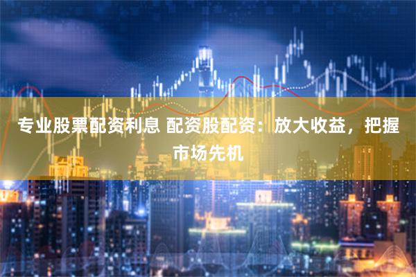 专业股票配资利息 配资股配资：放大收益，把握市场先机