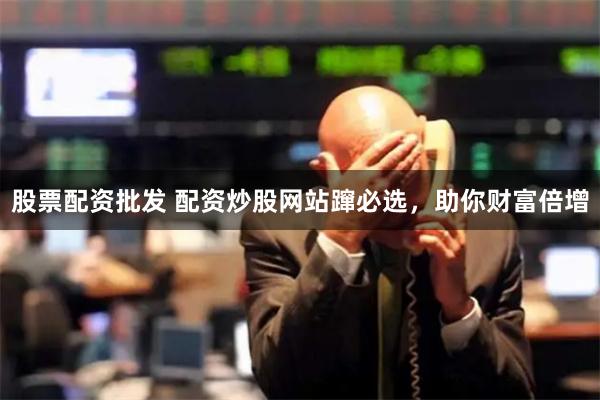 股票配资批发 配资炒股网站蹿必选，助你财富倍增