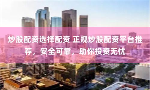 炒股配资选择配资 正规炒股配资平台推荐，安全可靠，助你投资无忧