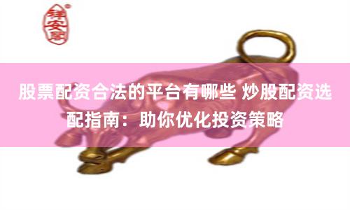 股票配资合法的平台有哪些 炒股配资选配指南：助你优化投资策略