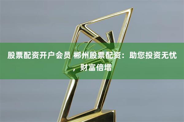 股票配资开户会员 郴州股票配资：助您投资无忧，财富倍增