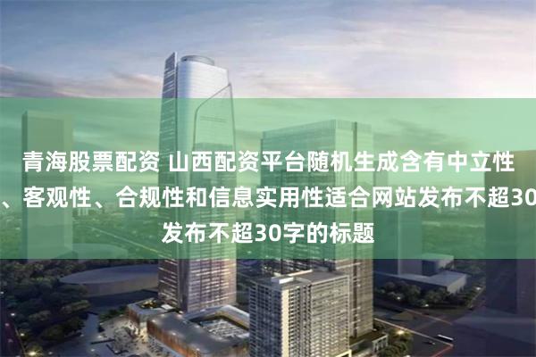 青海股票配资 山西配资平台随机生成含有中立性、权威性、客观性、合规性和信息实用性适合网站发布不超30字的标题